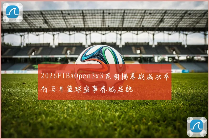2026FIBAOpen3x3昆明揭幕战成功举行马年篮球盛事春城启航