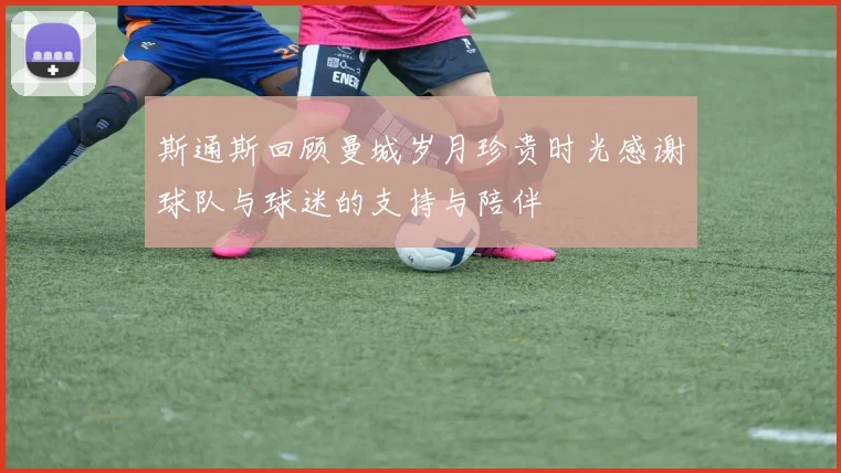 斯通斯回顾曼城岁月珍贵时光感谢球队与球迷的支持与陪伴