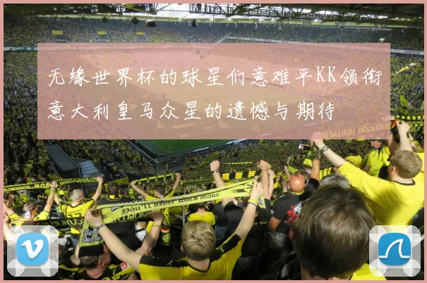 无缘世界杯的球星们意难平KK领衔意大利皇马众星的遗憾与期待