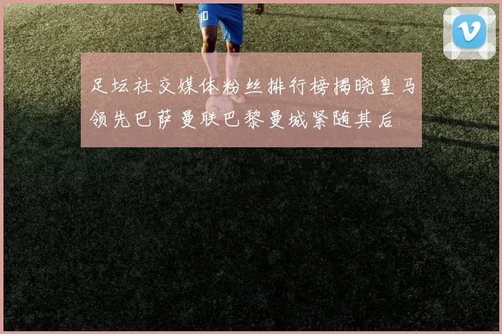 足坛社交媒体粉丝排行榜揭晓皇马领先巴萨曼联巴黎曼城紧随其后