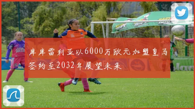 库库雷利亚以6000万欧元加盟皇马签约至2032年展望未来