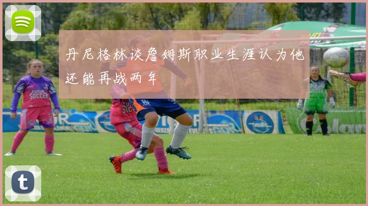 丹尼格林谈詹姆斯职业生涯认为他还能再战两年