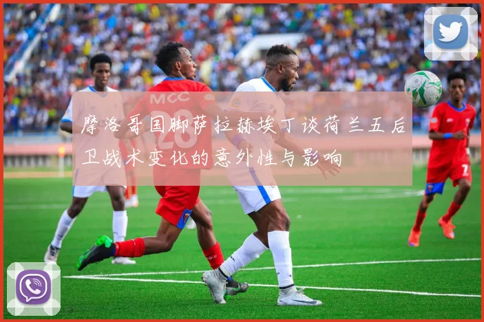 摩洛哥国脚萨拉赫埃丁谈荷兰五后卫战术变化的意外性与影响