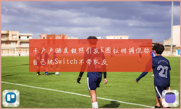 卡卢卢晒度假照引发K图拉姆调侃称自己玩Switch不带队友