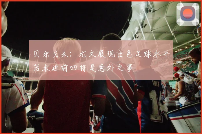 贝尔戈米：尤文展现出色足球水平若未进前四将是意外之事