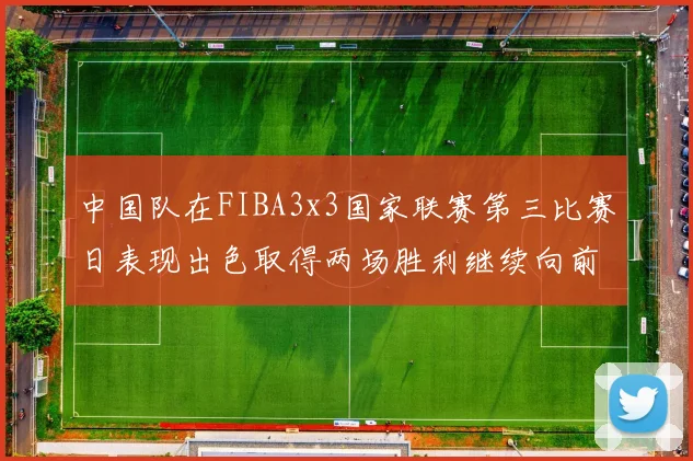 中国队在FIBA3x3国家联赛第三比赛日表现出色取得两场胜利继续向前迈进