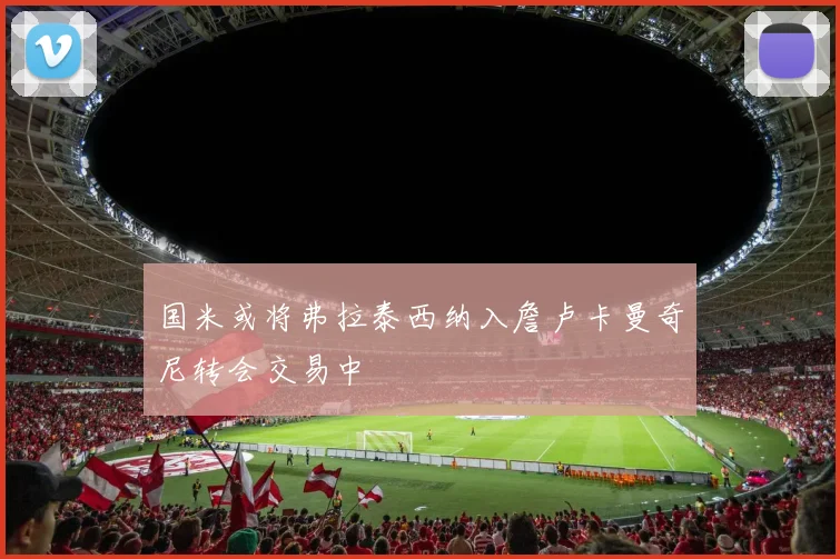国米或将弗拉泰西纳入詹卢卡曼奇尼转会交易中