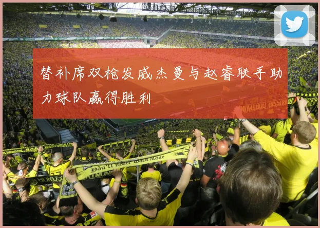 替补席双枪发威杰曼与赵睿联手助力球队赢得胜利