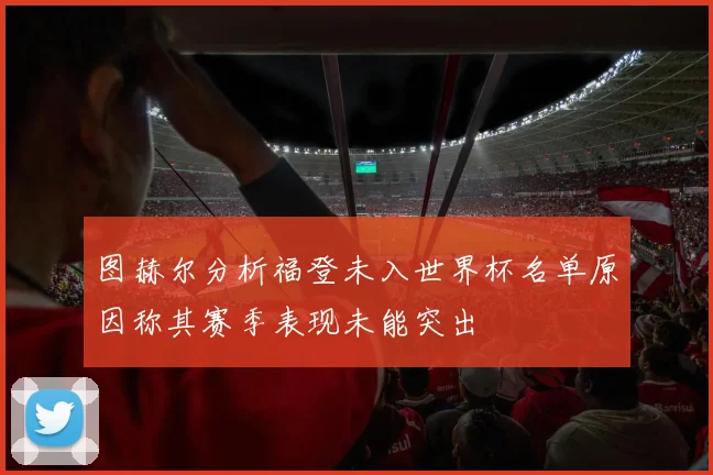 图赫尔分析福登未入世界杯名单原因称其赛季表现未能突出